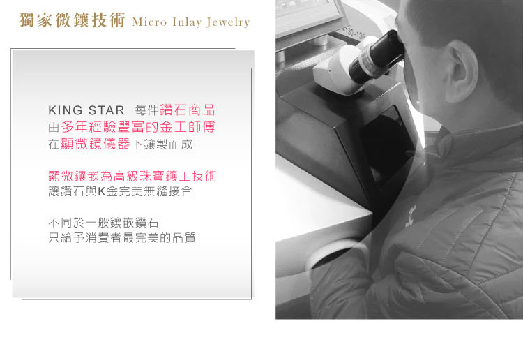 獨家微技術 Micro Inlay JewelryKING STAR 每件鑽石商品由多年經驗豐富的金工師傅在顯微鏡儀器下鑲製而成顯微鑲嵌為高級珠寶鑲工技術讓鑽石與K金完美無縫接合不同於一般鑲嵌鑽石只給予消費者最完美的品質