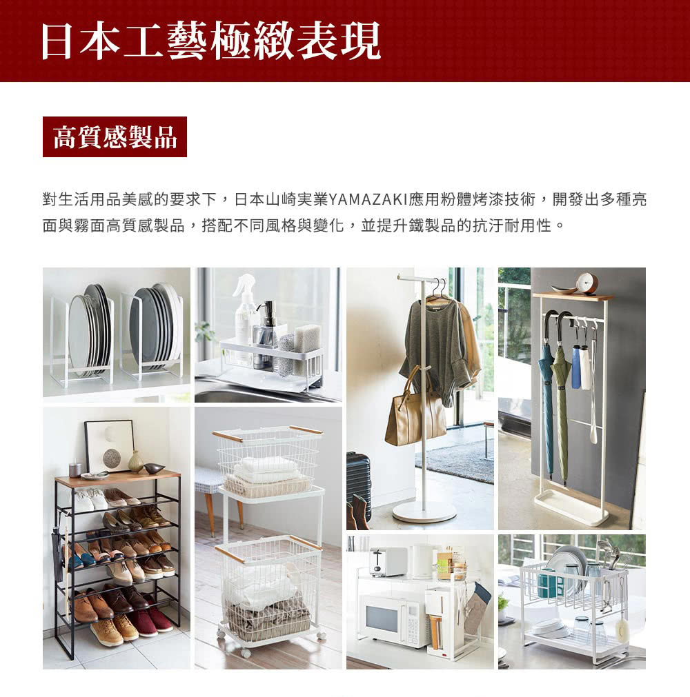 日本工藝極緻表現 高質感製品 對生活用品美感的要求下,日本山崎実業YAMAZAKI應用粉體烤漆技術,開發出多種亮 面與霧面高質感製品,搭配不同風格與變化,並提升鐵製品的抗汙耐用性。 