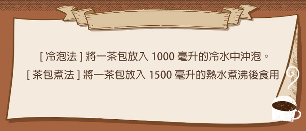 冷泡法將一茶包放入 1000 毫升的冷水中沖泡。 茶包煮法將一茶包放入 1500 毫升的熱水煮沸後食用 