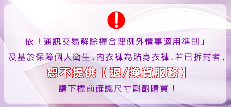 依通訊交易解除權合理例外情事適用準則 及基於保障個人衛生,内衣褲為貼身衣褲,若已拆封者, 恕不提供退換貨服務 請下標前確認尺寸斟酌購買 