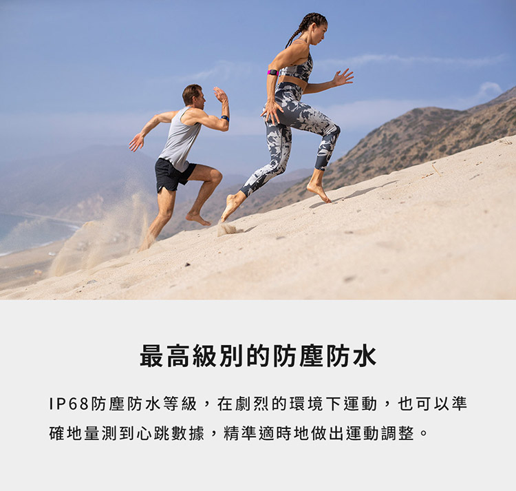 最高級別的防塵防水 IP68防塵防水等級,在劇烈的環境下運動,也可以準 確地量測到心跳數據,精準適時地做出運動調整。 