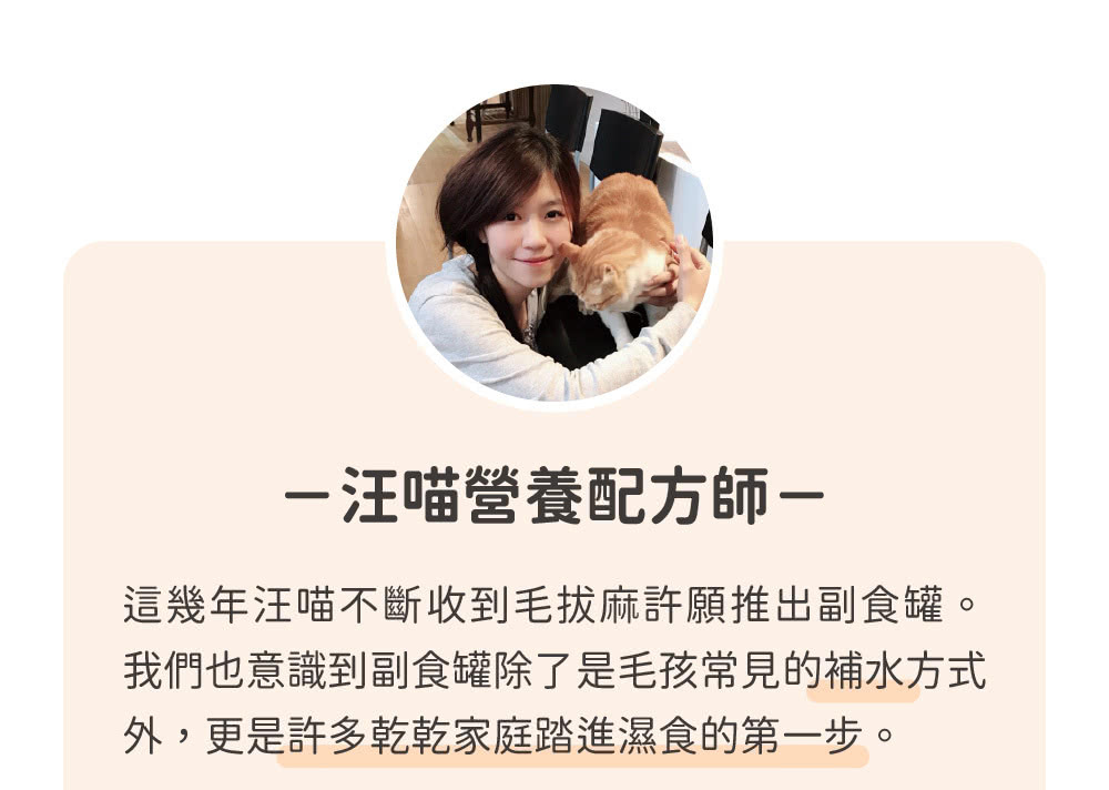 汪喵營養配方師 這幾年汪喵不斷收到毛拔麻許願推出副食罐。 我們也意識到副食罐除了是毛孩常見的補水方式 外,更是許多乾乾家庭踏進濕食的第一步。