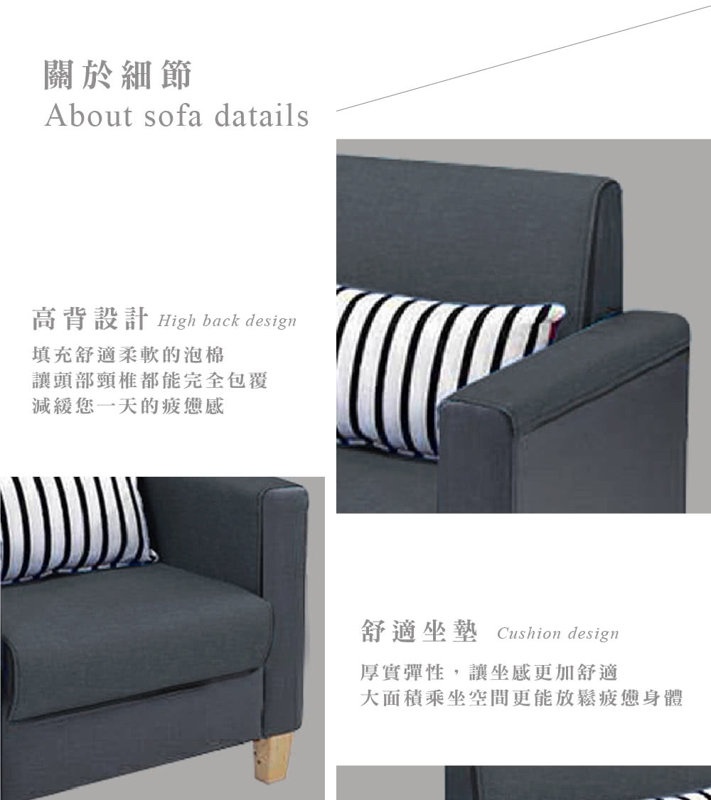 關於細節About sofa datails高背設計 High back design填充舒適柔軟的泡棉讓頭部頸椎都能完全包覆減緩您一天的疲憊感舒適坐墊 Cushion design厚實彈性,讓坐感更加舒適大面積乘坐空間更能放鬆疲憊身體