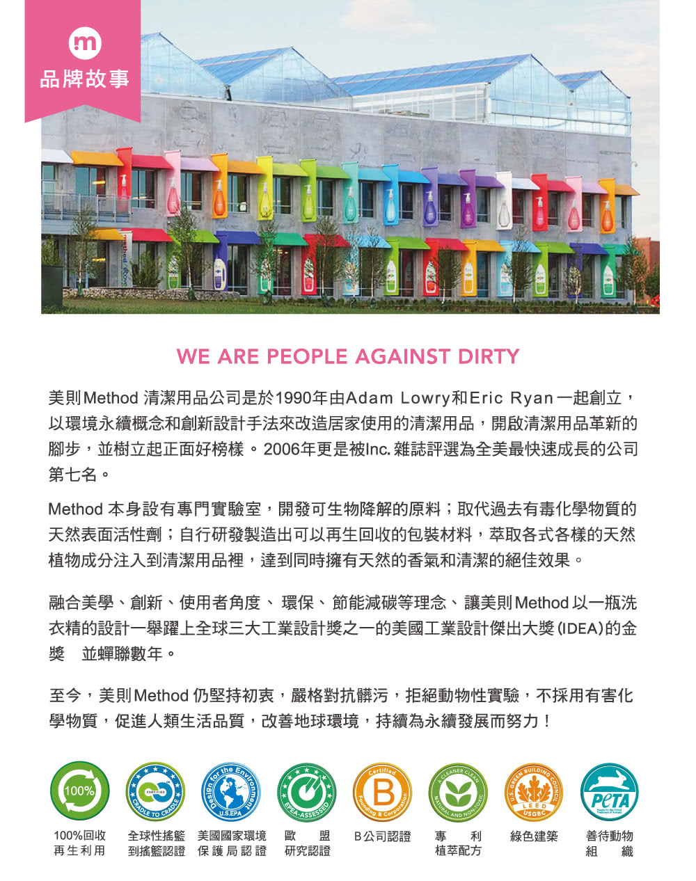 m品牌故事WE ARE PEOPLE AGAINST DIRTY美則 Method 清潔用品公司是於1990年由Adam Lowry和Eric Ryan一起創立,以環境永續概念和創新設計手法來改造居家使用的清潔用品,開啟清潔用品革新的腳步,並樹立起正面好榜樣。2006年更是被Inc. 雜誌評選為全美最快速成長的公司第七名。Method 本身設有專門實驗室,開發可生物降解的原料;取代過去有毒化學物質的天然表面活性劑;自行研發製造出可以再生回收的包裝材料,萃取各式各樣的天然植物成分注入到清潔用品裡,達到同時擁有天然的香氣和清潔的絕佳效果。融合美學、創新、使用者角度、環保、節能減碳等理念、讓美則 Method 以一瓶洗衣精的設計一舉躍上全球三大工業設計獎之一的美國工業設計傑出大獎(IDEA)的金獎 並蟬聯數年。至今,美則Method 仍堅持初衷,嚴格對抗髒污,拒絕動物性實驗,不採用有害化學物質,促進人類生活品質,改善地球環境,持續為永續發展而努力!100% CRADLE  theU.S.EPAEPEA100%回收 全球性搖籃 美國國家環境 歐再生利用 到搖籃認證 保護局認證 研究認證BCLEAN LEEDUSGBC盟 B公司認證專利綠色建築善待動物植萃配方組 織