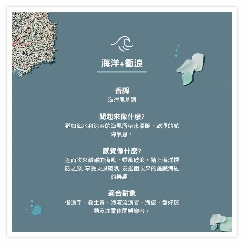 海洋+衝浪香調海洋風基調聞起來像什麼?猶如海水和涼爽的海風所帶來清脆、乾淨的航海氣息。感覺像什麼?迎面吹來鹹鹹的海風,乘風破浪,踏上海洋探險之旅,享受乘風破浪,及迎面吹來的鹹鹹海風的樂趣。適合對象衝浪手、救生員、海濱流浪者、海盜、愛好運動及注重休閒娛樂者。