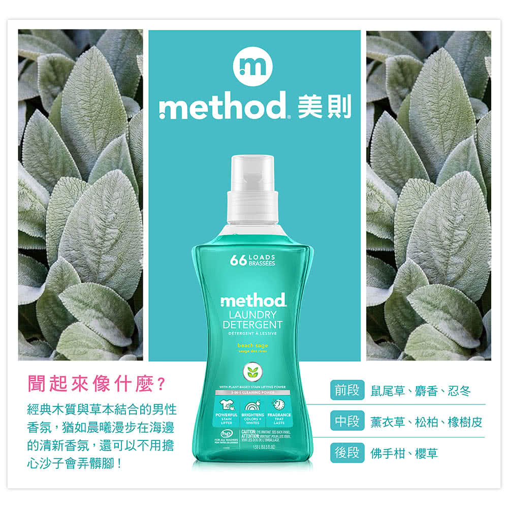 mmethod 美則聞起來像什麼?經典木質與草本結合的男性香氛,猶如晨曦漫步在海邊的清新香氛,還可以不用擔心沙子會弄髒腳! LODSmethodLAUNDRYTERGENTDETERGENT A SIVEbeach sage des rivesWITH  STAIN  IN  POWERFUL BRIGHTEN FRAGRANCE    ATTENTION   LES     LES  DE   前 鼠尾草、麝香、忍冬 薰衣草、松柏、橡樹皮段 佛手柑、櫻草