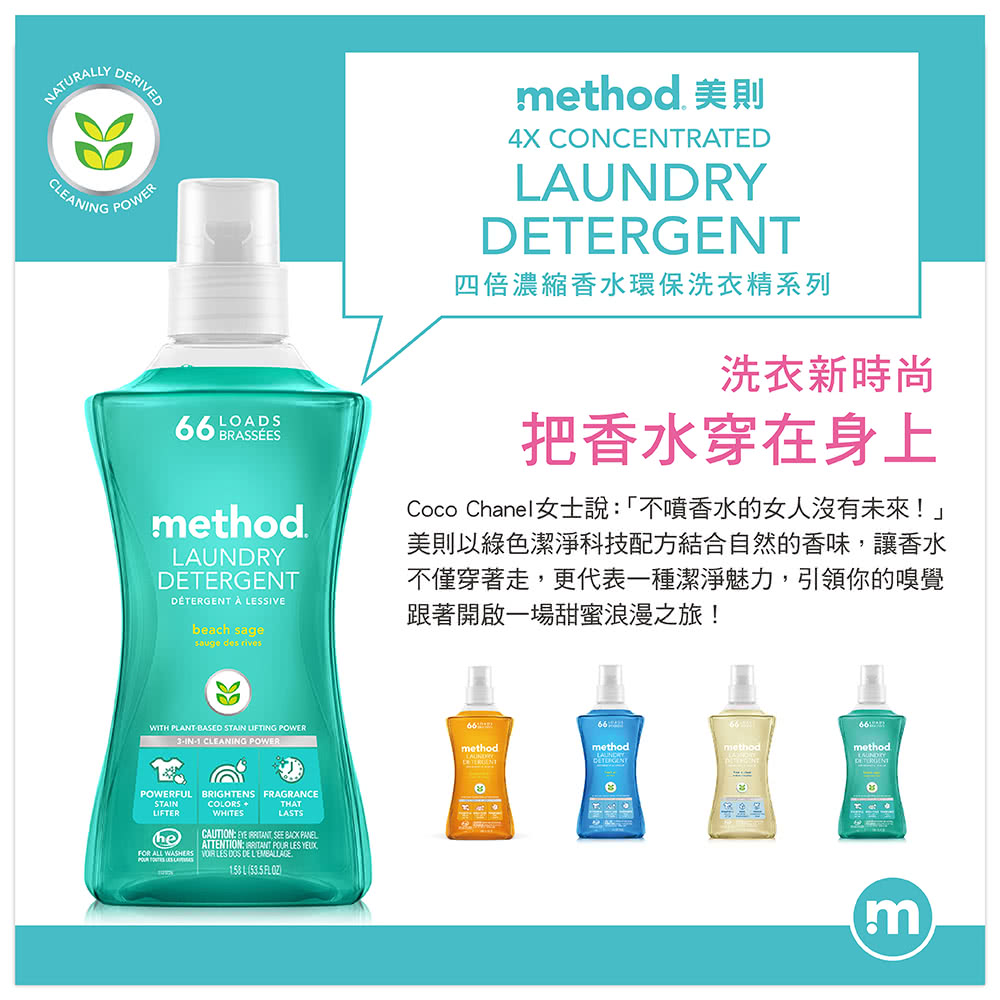 NATURALYCLEANINGDERIVEDPOWERLOADS BRASSEESmethod  LESSIVEbeach sagesauge des rivesmethod 美則4X CONCENTRATEDRYT四倍濃縮香水環保洗衣精系列洗衣新時尚把香水穿在身上Coco Chanel女士說「不噴香水的女人沒有未來!」美則以綠色潔淨科技配方結合自然的香味讓香水不僅穿著走,更代表一種潔淨魅力,引領你的嗅覺跟著開啟一場甜蜜浪漫之旅!WITH PLANTBASED STAIN LIFTING POWER_3-IN-1 CLEANING POWEREPOWERFULSTAINLIFTERBRIGHTENS FRAGRANCECOLORS THATWHITESLASTSCAUTION:  , SEE  PANELATTENTION:   LES FOR ALL WASHERS  LES  DE 158 L ( FLOZmethodmethodmethodLAUNDRYLAUNDDETERGENTmethodDETERGENm