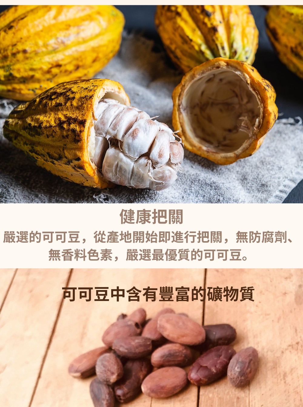 健康把關 嚴選的可可豆,從產地開始即進行把關,無防腐劑、 無香料色素,嚴選最優質的可可豆。 可可豆中含有豐富的礦物質 