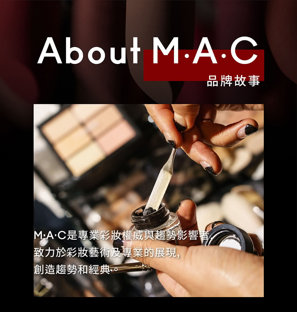 品牌故事 MAC是專業彩妝權威與趨勢影響者 致力於彩妝藝術及專業的展現, 創造趨勢和經典。 