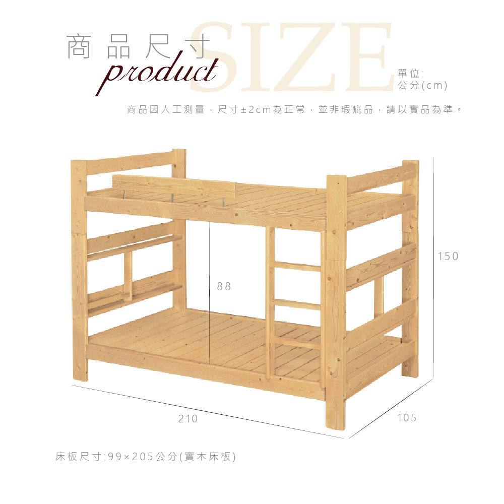 商品尺寸productIZE單位:公分(cm)商品因人工測量,尺寸±2cm為正常,並非瑕疵品,請以實品為準H210床板尺寸:99x205公分(實木床板)88105150