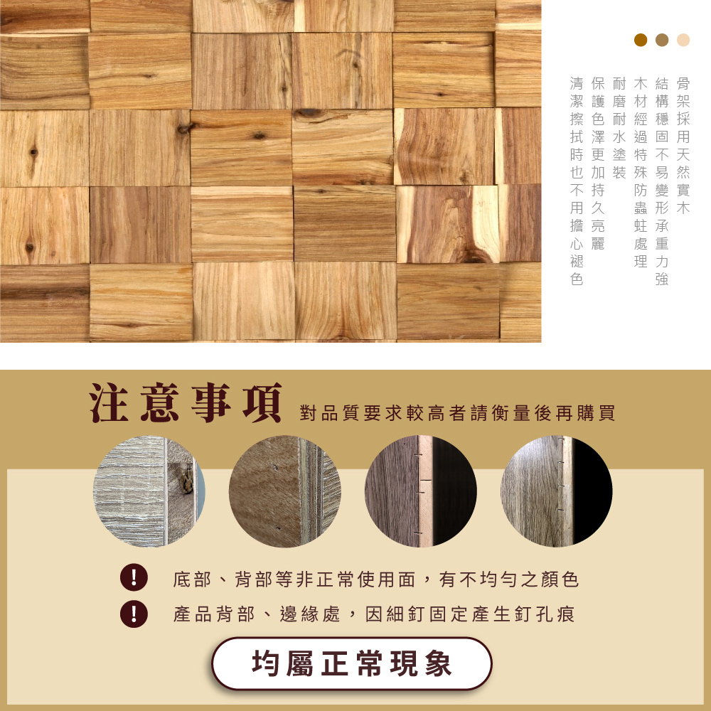 清保耐木結骨潔護磨 構架擦色耐 穩 採加裝殊易防變實蟲形木處重理力強注意事項 對品質要求較高者請衡量後再購買! 底部、背部等非正常使用面,有不均勻之顏色! 產品背部、邊緣處,因細釘固定產生釘孔痕均屬正常現象