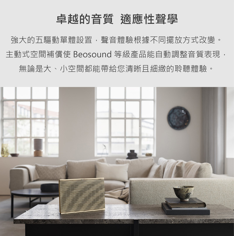 卓越的音質 適應性聲學 強大的五驅動單體設置,聲音體驗根據不同擺放方式改變。 主動式空間補償使 Beosound等級產品能自動調整音質表現 無論是大、小空間都能帶給您清晰且細緻的聆聽體驗。 