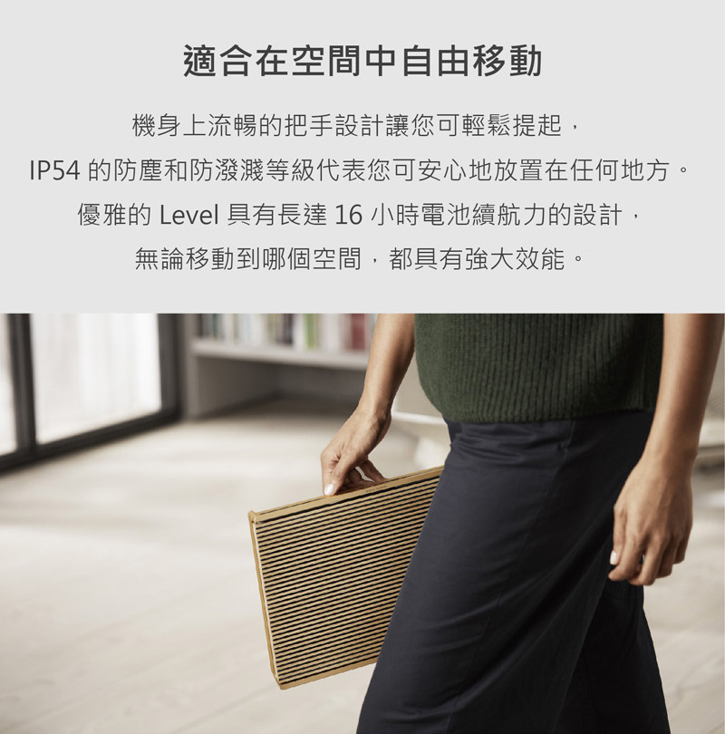 適合在空間中自由移動 機身上流暢的把手設計讓您可輕鬆提起, IP54 的防塵和防潑濺等級代表您可安心地放置在任何地方。 優雅的Level具有長達16小時電池續航力的設計, 無論移動到哪個空間,都具有強大效能。 