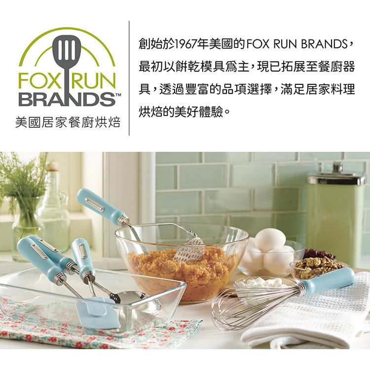 美國居家餐廚烘焙 創始於1967年美國的FOX RUN BRANDS, 最初以餅乾模具為主,現已拓展至餐廚器 具,透過豐富的品項選擇,滿足居家料理 烘焙的美好體驗。 