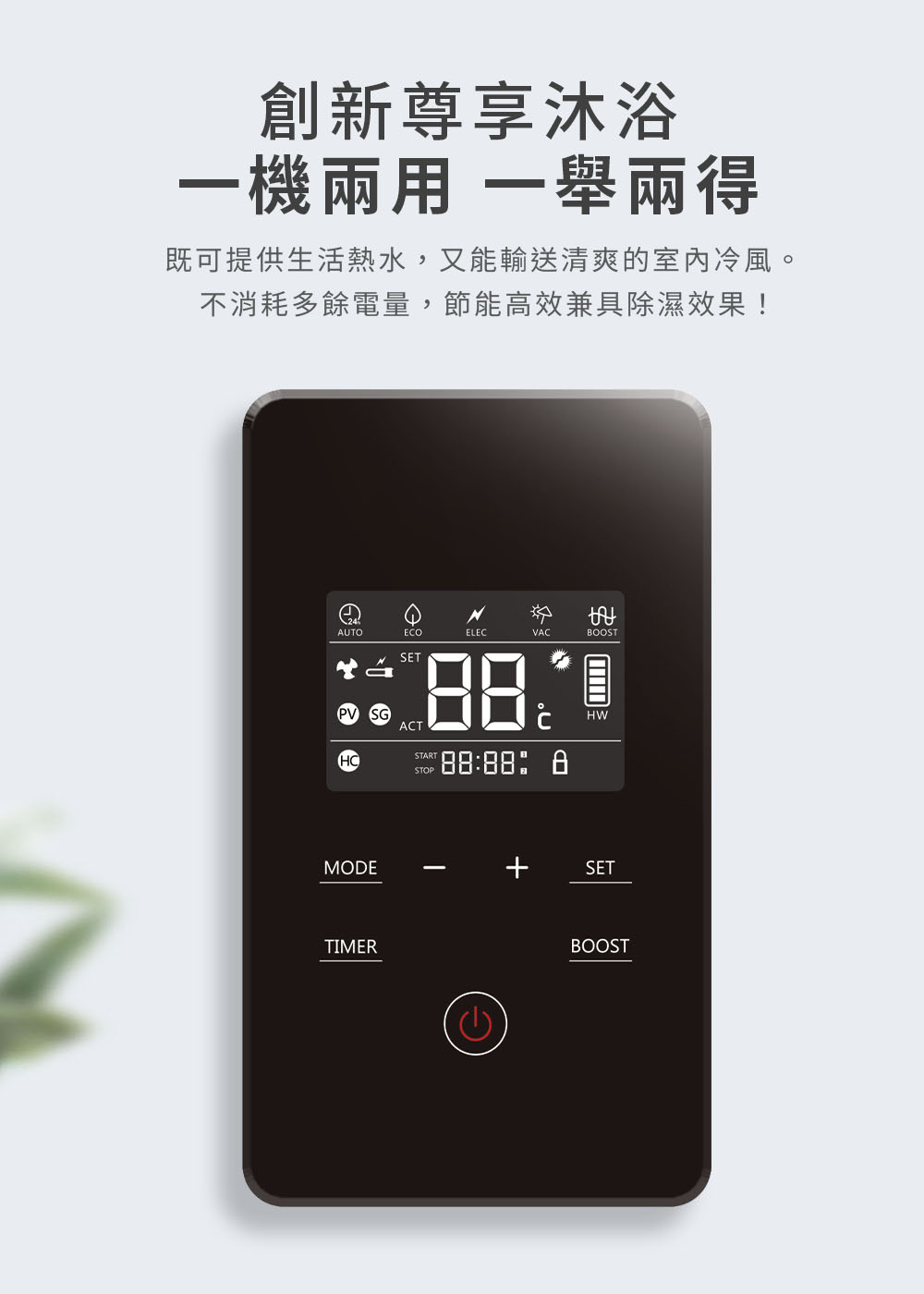 創新尊享沐浴 一機兩用 一舉兩得 既可提供生活熱水,又能輸送清爽的室內冷風。 不消耗多餘電量,節能高效兼具除濕效果 