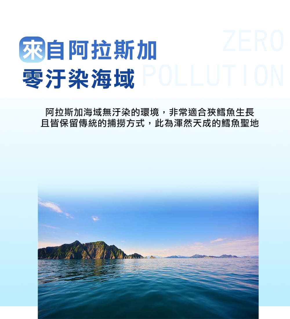 來自阿拉斯加 零汙染海域 POLLUTION 阿拉斯加海域無汙染的環境,非常適合狹鱈魚生長 且皆保留傳統的捕撈方式,此為渾然天成的鱈魚聖地 