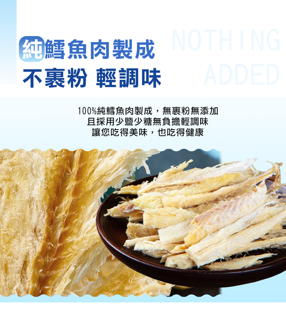 純鱈魚肉製成 NOTHING 不裹粉 輕調味 ADDED 100%純鱈魚肉製成,無裹粉無添加 且採用少鹽少糖無負擔輕調味 讓您吃得美味,也吃得健康 