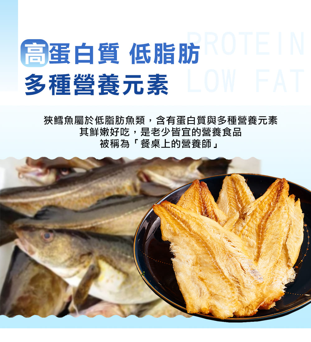 高蛋白質 低脂肪ROTEIN 多種營養元素LOW FAT 狹鱈魚屬於低脂肪魚類,含有蛋白質與多種營養元素 其鮮嫩好吃,是老少皆宜的營養食品 被稱為餐桌上的營養師 