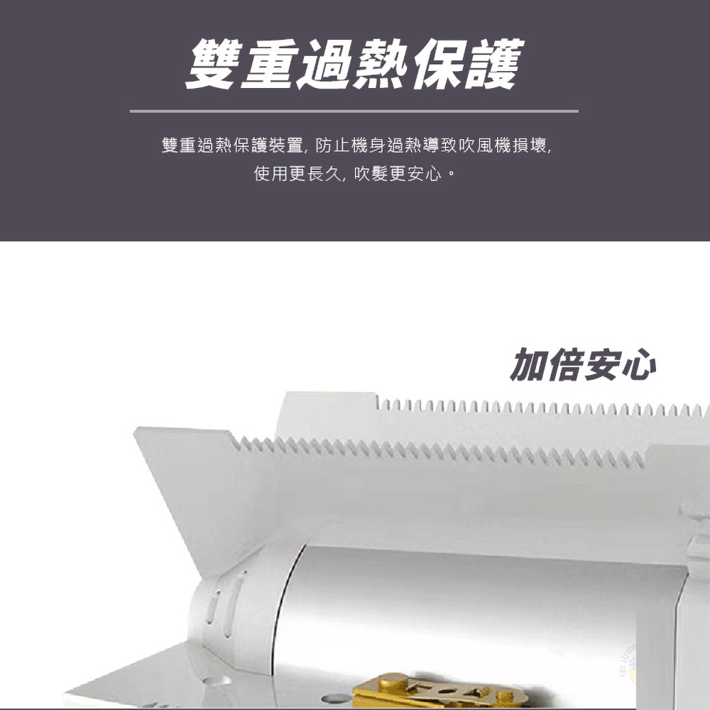 雙重過熱保護 雙重過熱保護裝置,防止機身過熱導致吹風機損壞, 使用更長久, 吹髮更安心。 加倍安心 