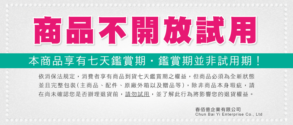 商品不開放試用本商品享有七天鑑賞期鑑賞期並非試用期!依消保法規定,消費者享有商品到貨七天鑑賞期之權益,但商品必須為全新狀態並且完整包裝(主商品、配件、原廠外箱以及贈品等),除非商品本身瑕疵,請在尚未確認您是否辦理退貨前,請勿試用,並了解此行為將影響您的退貨權益。億企業有限公司Chun Bai Yi Enterprise Co., Ltd