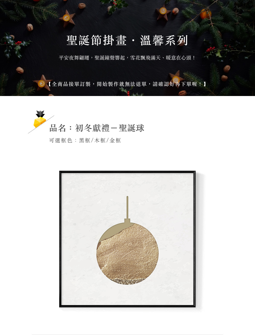 聖誕節掛畫,溫馨系列 平安夜舞翩遷,聖誕鐘聲響起,雪花飄飛滿天、暖意在心頭 全商品接單訂製,開始製作就無法退單,請確認好再下單喔 品名初冬獻禮一聖誕球 可選框色黑框木框金框 