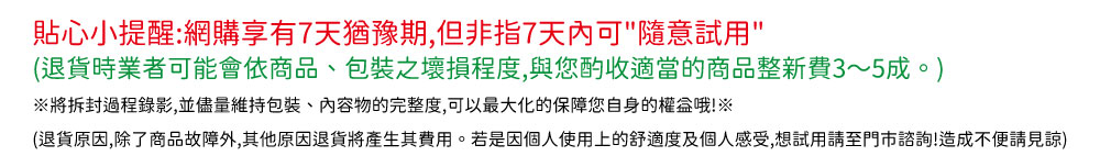 貼心小提醒網購享有7天猶豫期,但非指7天內可隨意試用 退貨時業者可能會依商品、包裝之壞損程度,與您的收適當的商品整新費35成。 將拆封過程錄影,並儘量維持包裝、內容物的完整度,可以最大化的保障您自身的權盒哦 退貨原因,除了商品故障外,其他原因退貨將產生其費用。若是因個人使用上的舒適度及個人感受,想試用請至門市諮詢造成不便請見諒 