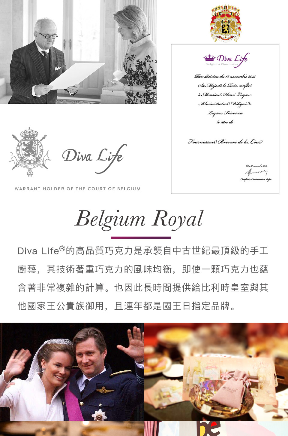Diva Life的高品質巧克力是承襲自中古世紀最頂級的手工 廚藝,其技術著重巧克力的風味均衡,即使一顆巧克力也蘊 含著非常複雜的計算。也因此長時間提供給比利時皇室與其 他國家王公貴族御用,且連年都是國王日指定品牌。 