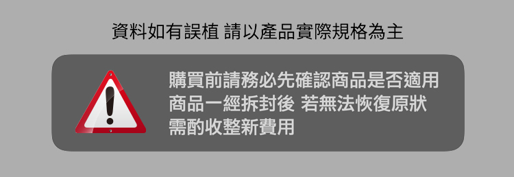 資料如有誤植請以產品實際規格為主 購買前請務必先確認商品是否適用 商品一經拆封後 若無法恢復原狀 需酌收整新費用 