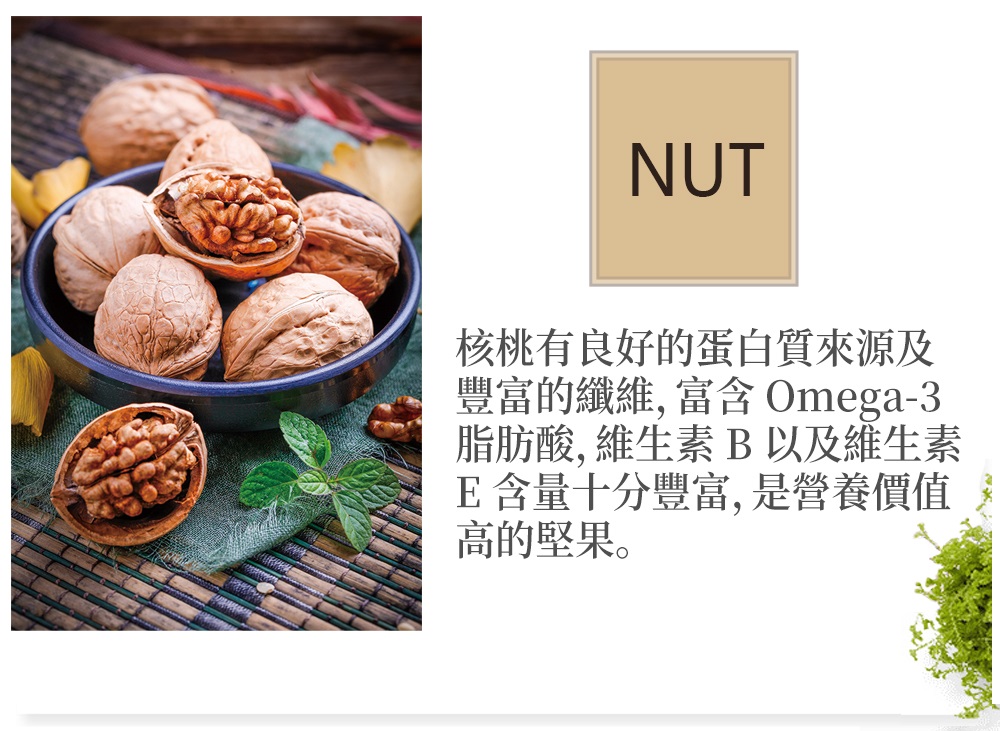 核桃有良好的蛋白質來源及 豐富的纖維, 富含 Omega3 脂肪酸, 維生素 B 以及維生素 E含量十分豐富,是營養價值 高的堅果。 