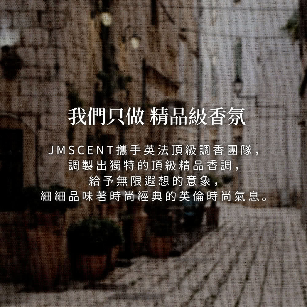 我們只做精品級香氛 JMSCENT攜手英法頂級調香團隊, 調製出獨特的頂級精品香調, 給予無限遐想的意象, 細細品味著時尚經典的英倫時尚氣息。 