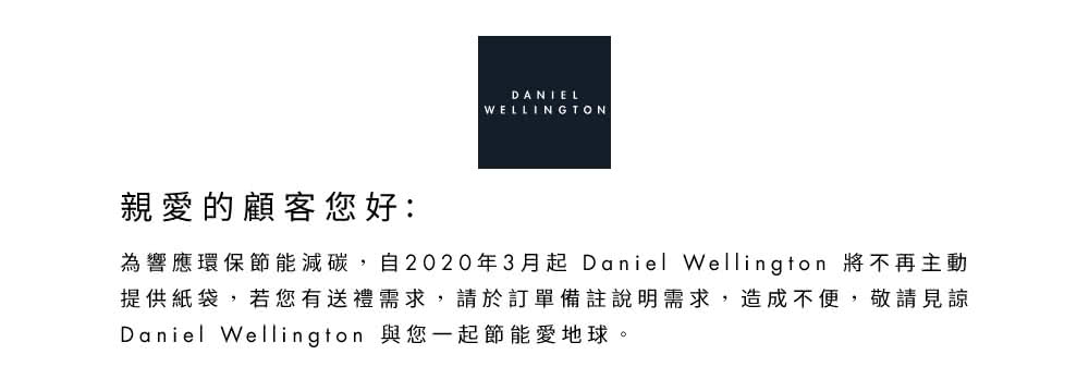 親愛的顧客您好 為響應環保節能減碳,自2020年3月起Daniel Wellington 將不再主動 提供紙袋,若您有送禮需求,請於訂單備註說明需求,造成不便,敬請見諒 Daniel Wellington 與您一起節能愛地球。 