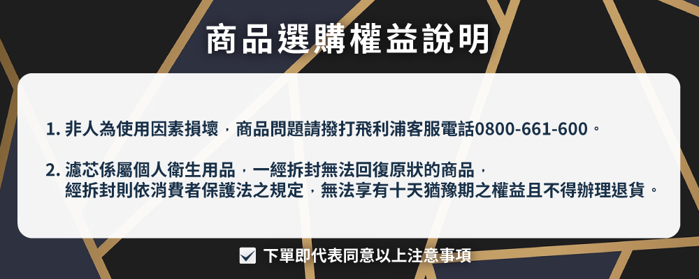 商品選購權益說明 1. 非人為使用因素損壞,商品問題請撥打飛利浦客服電話0800661600。 2. 濾芯係屬個人衛生用品,一經拆封無法回復原狀的商品, 經拆封則依消費者保護法之規定,無法享有十天猶豫期之權益且不得辦理退貨。 下單即代表同意以上注意事項 