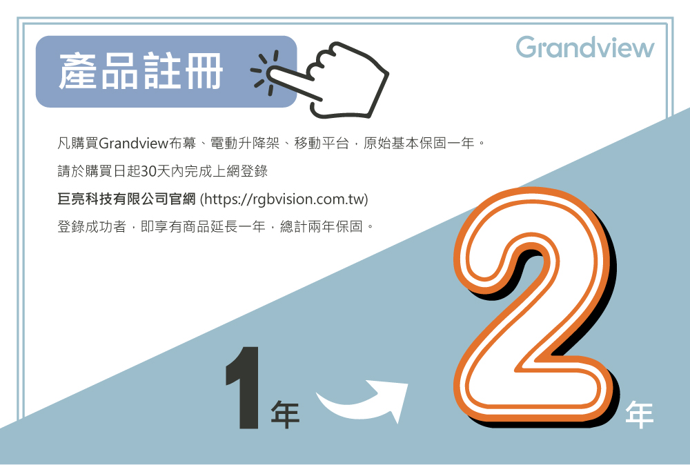 產品註冊 凡購買Grandview布幕、電動升降架、移動平台,原始基本保固一年。 請於購買日起30天內完成上網登錄 巨亮科技有限公司官網 httpsrgbvision.com.tw 登錄成功者,即享有商品延長一年,總計兩年保固。 