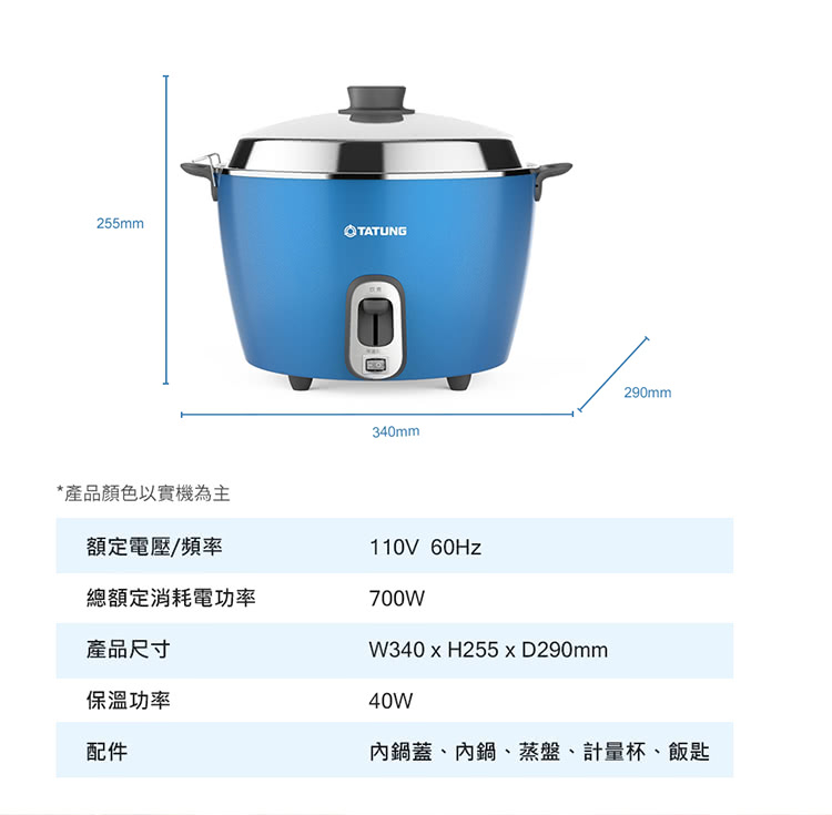 255mmTATUNG340mm290mm*產品顏色以實機為主額定電壓/頻率總額定消耗電功率產品尺寸保溫功率配件110V 700WW340  H255  D290mm40W鍋蓋、內鍋、蒸盤、計量杯、飯匙