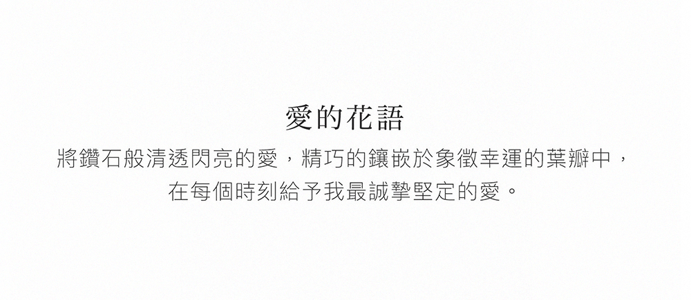 愛的花語 將鑽石般清透閃亮的愛,精巧的鑲嵌於象徵幸運的葉瓣中, 在每個時刻給予我最誠摯堅定的愛。 