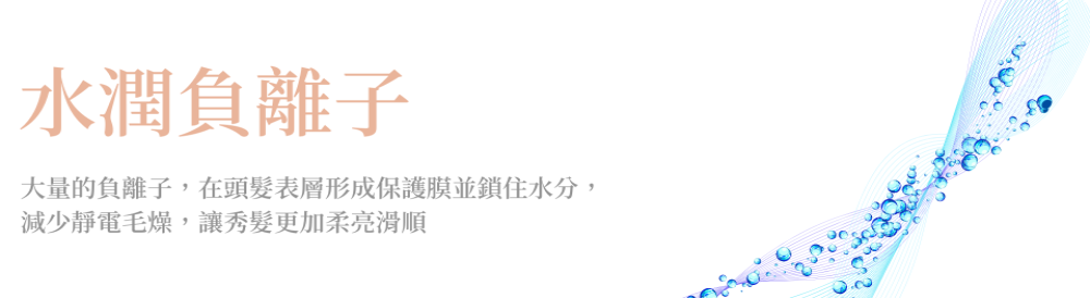 水潤負離子 大量的負離子,在頭髮表層形成保護膜並鎖住水分, 減少靜電毛燥,讓秀髮更加柔亮滑順