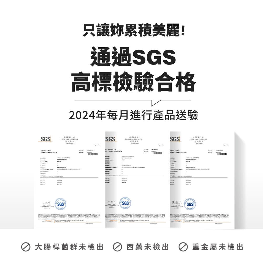 只讓妳累積美麗 通過SGS 高標檢驗合格 2024年每月進行產品送驗 大腸桿菌群未檢出  西藥未檢出 重金屬未檢出 