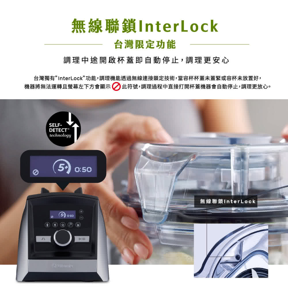 台灣獨有InterLock功能,調理機能透過無線連接鎖定技術,當容杯杯蓋未蓋緊或容杯未放置好,