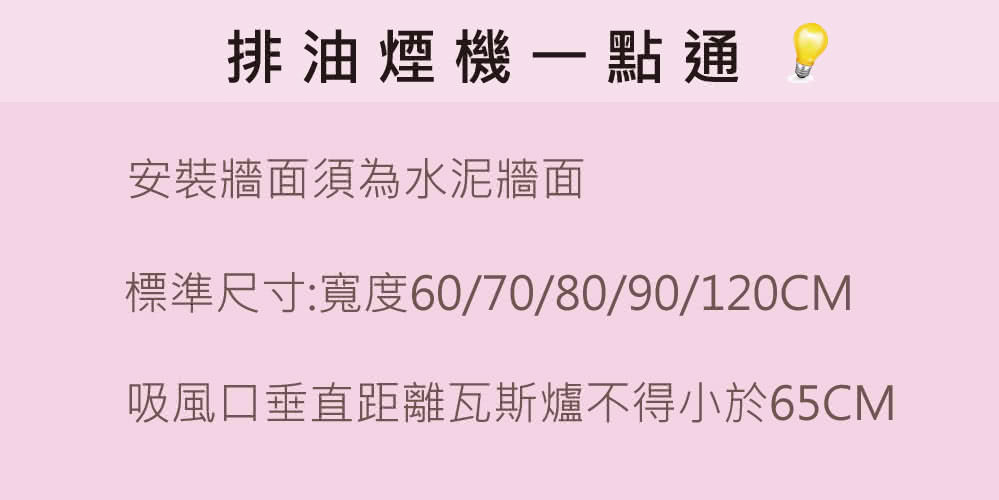 排油煙機一點通 2 安裝牆面須為水泥牆面 標準尺寸寬度60708090120CM 吸風口垂直距離瓦斯爐不得小於65CM 