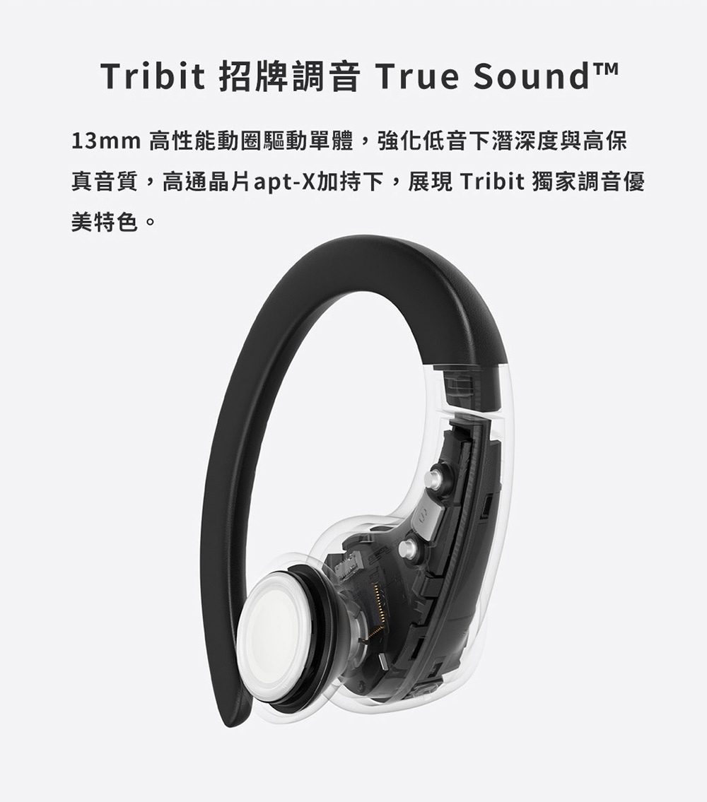 Tribit 招牌調音 True Sound 13mm 高性能動圈驅動單體,強化低音下潛深度與高保 真音質,高通晶片aptX加持下,展現 Tribit 獨家調音優 美特色。 