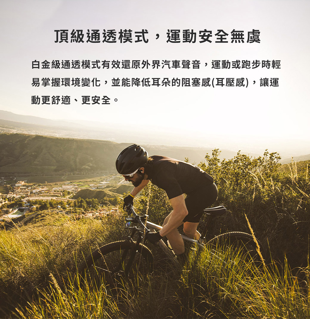 頂級通透模式,運動安全無虞 白金級通透模式有效還原外界汽車聲音,運動或跑步時輕 易掌握環境變化,並能降低耳朵的阻塞感耳壓感,讓運 動更舒適、更安全。 