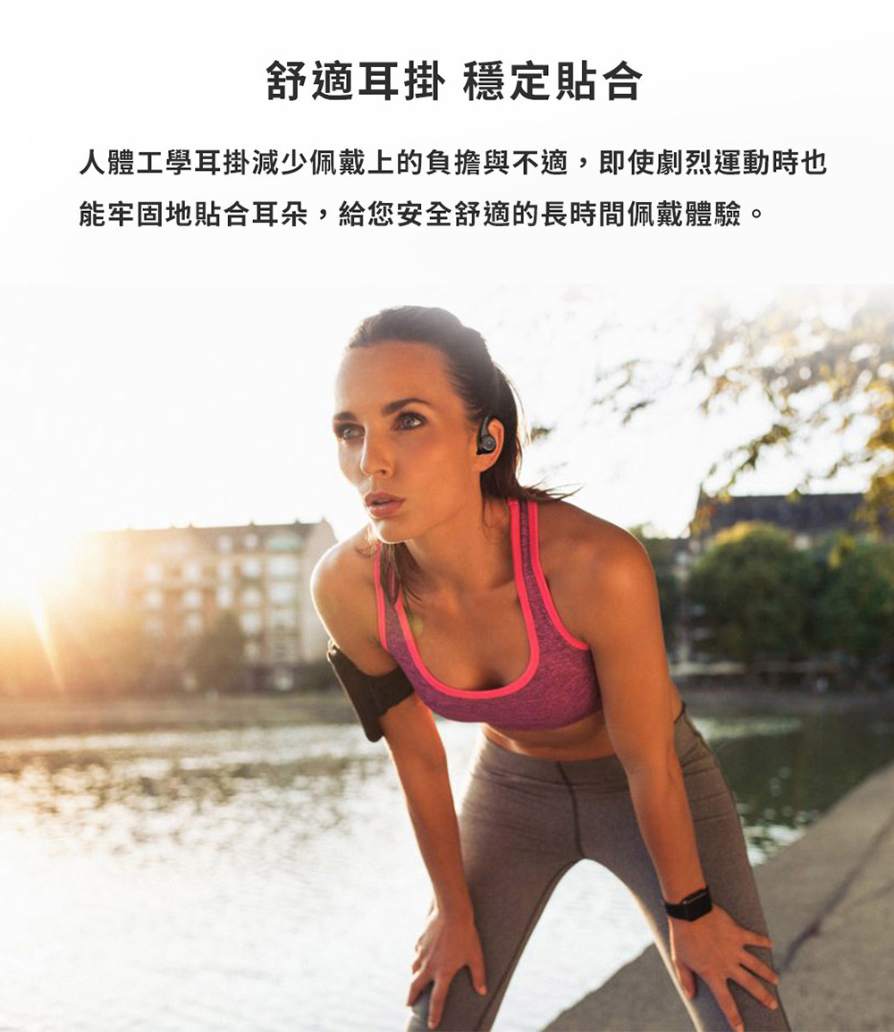 舒適耳掛 穩定貼合 人體工學耳掛減少佩戴上的負擔與不適,即使劇烈運動時也 能牢固地貼合耳朵,給您安全舒適的長時間佩戴體驗。 