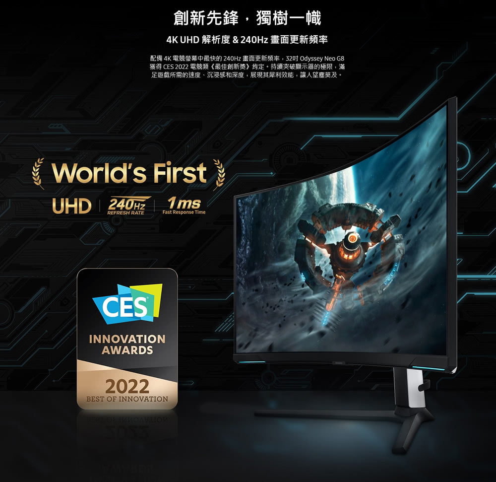 創新先鋒,獨樹一幟 4K UHD 解析度  240Hz 畫面更新頻率 配備 4K 電競螢幕中最快的 240Hz 畫面更新頻率,32吋 Odyssey Neo G8 獲得 CES 2022 電競類最佳創新獎肯定。持續突破顯示器的極限,滿 足遊戲所需的速度、沉浸感和深度,展現其犀利效能,讓人望塵莫及。 