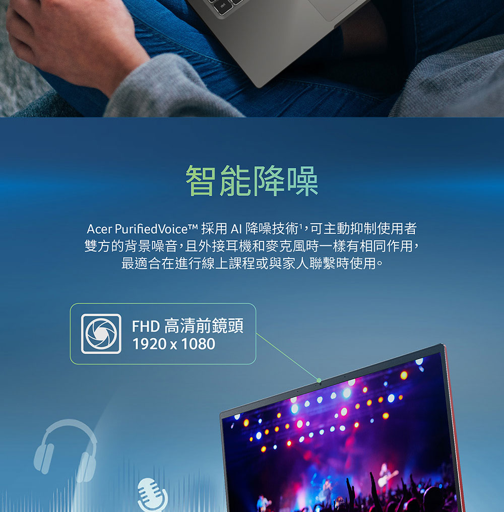 智能降噪 Acer PurifiedVoiceTM 採用 Al 降噪技術,可主動抑制使用者 雙方的背景噪音,且外接耳機和麥克風時一樣有相同作用, 最適合在進行線上課程或與家人聯繫時使用。 FHD 高清前鏡頭 