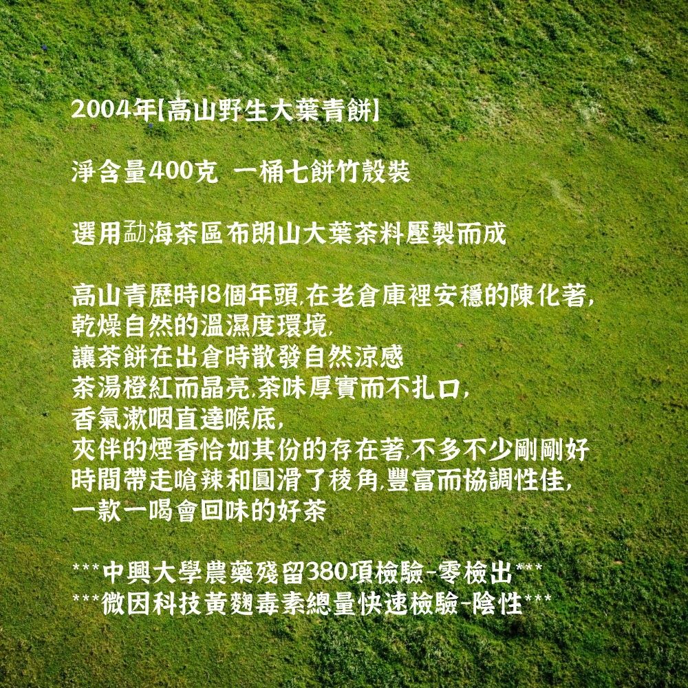 2004年高山野生大葉青淨含量400克一桶七餅竹選用勐海茶區布朗山大葉茶料壓製而成高山青歷時18個年頭在老倉庫裡安穩的陳化著,乾燥自然的溫濕度環境,讓茶餅在出倉時散發自然涼感茶湯橙紅而晶亮.茶味厚實而不扎口,香氣咽喉底,夾伴的煙香恰如其份的存在著,不多不少剛剛好時間帶走嗆辣和圓滑了,豐富而協調性佳,一款一喝會回味的好茶*中興大學農藥殘留380項檢驗-零檢出*** 微因科技麴毒素總量快速檢驗陰性*