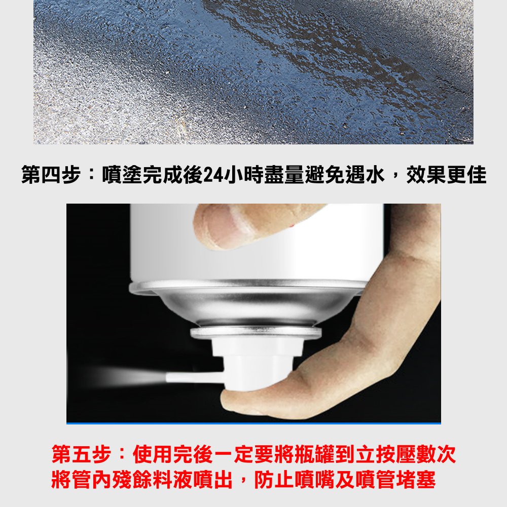 第四步噴塗完成後24小時盡量避免遇水,效果更佳 第五步使用完後一定要將瓶罐到立按壓數次 將管內殘餘料液噴出,防止噴嘴及噴管堵塞