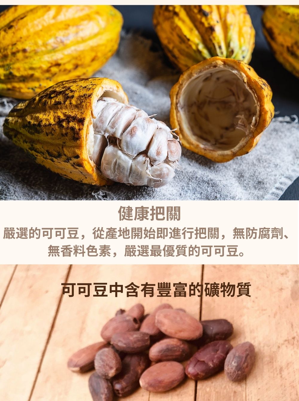 健康把關 嚴選的可可豆,從產地開始即進行把關,無防腐劑、 無香料色素,嚴選最優質的可可豆。 可可豆中含有豐富的礦物質 