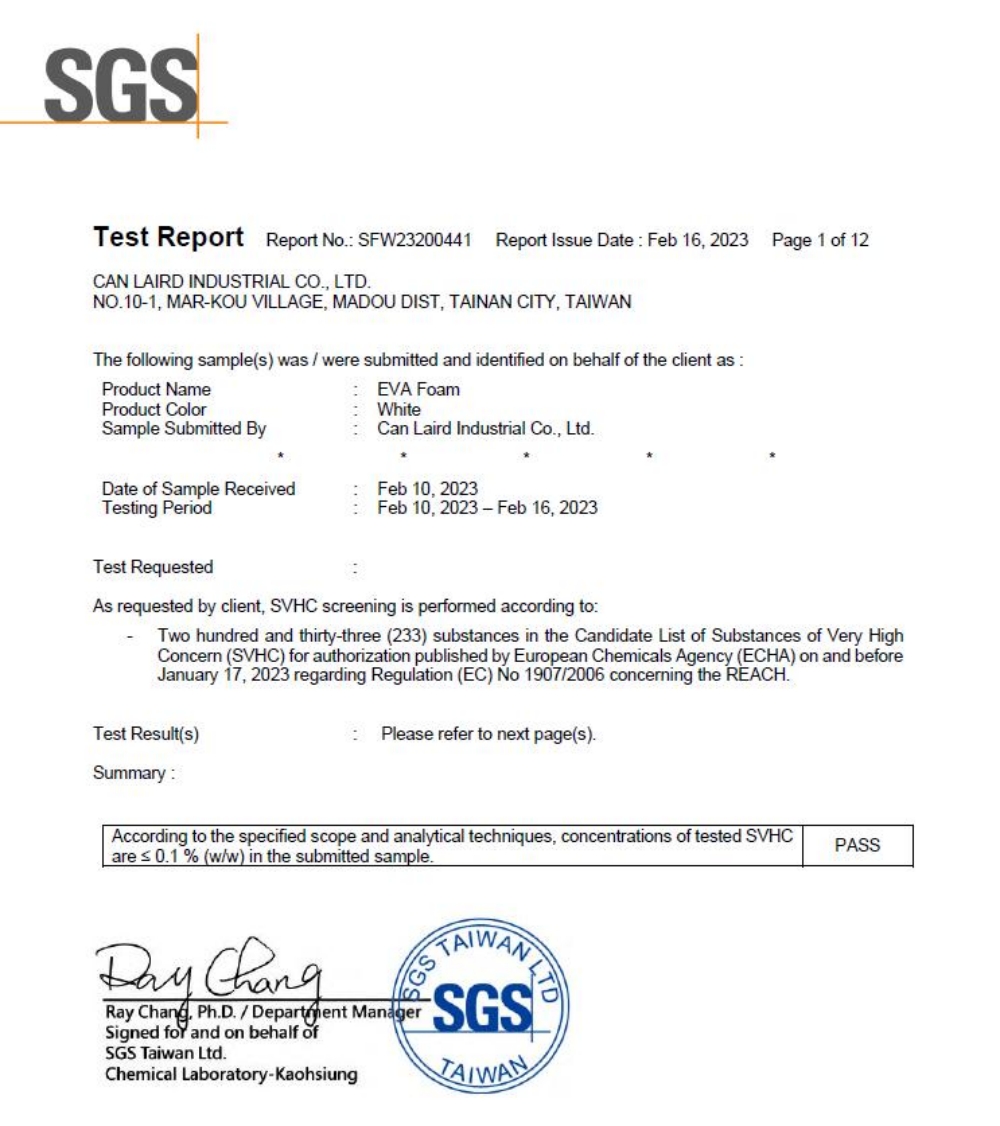 SGSTet Report Report No SFW23200441Report Issue Date Feb 16 2023Page 1 of 12CAN LAIRD INDUSTRIAL CO, LTDNO101, MARKOU VILLAGE, MADOU DIST, TAINAN CITY, The following sample(s) was were submitted and identified on behalf of the client as Product NameProduct ColorSample Submitted ByDate of Sample ReceivedTesting PeriodTest Requested EVA FoamWhiteCan Laird Industrial Co., Ltd.Feb 10, 2023Feb 10, 2023-Feb 16, 2023As requested by client, SVHC screening is performed according toTwo hundred and thirty-three (233) substances in the Candidate List of Substances of Very HighConcern (SVHC) for authorization published by European Chemicals Agency (ECHA) on and beforeJanuary 17, 2023 regarding Regulation (EC) No 19072006 concerning the REACH.Test Result(s):Please refer to next page(s).Summary:According to the specified scope and analytical techniques, concentrations of tested SVHCare 0.1% (w/w) in the submitted sample. Ray , Ph.D./ Department ManagerSigned for and on behalf ofSGS Taiwan Ltd.Chemical Laboratory-KaohsiungTAIWANSGSTAIWANPASS