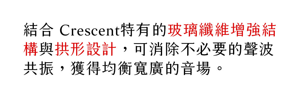 結合 Crescent特有的玻璃纖維增強結 構與拱形設計,可消除不必要的聲波 共振,獲得均衡寬廣的音場。 
