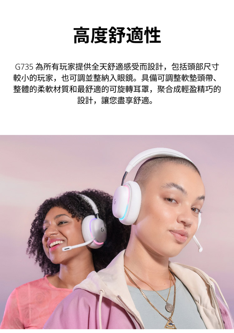 高度舒適性 G735 為所有玩家提供全天舒適感受而設計,包括頭部尺寸 較小的玩家,也可調並整納入眼鏡。具備可調整軟墊頭帶、 整體的柔軟材質和最舒適的可旋轉耳罩,聚合成輕盈精巧的 設計,讓您盡享舒適。 
